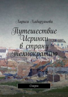 Лариса Хабирзянова - Путешествие Искринки в страну Технократию. Сказка