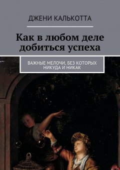 Джени Калькотта - Как в любом деле добиться успеха. Важные мелочи, без которых никуда и никак