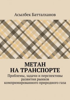 Асылбек Батталханов - Метан на транспорте. Проблемы, задачи и перспективы развития рынков компримированного природного газа
