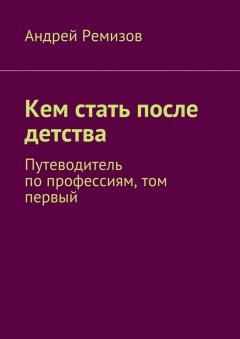 Андрей Ремизов - Кем стать после детства. Путеводитель по профессиям, том первый