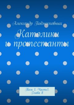 Александр Подмосковных - Католики и протестанты. Том 1. Часть 1. Глава 8