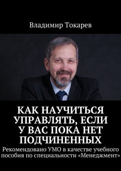 Владимир Токарев - Как научиться управлять, если у вас пока нет подчиненных. Рекомендовано УМО в качестве учебного пособия по специальности «Менеджмент»