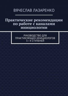 Вячеслав Лазаренко - Практические рекомендации по работе с каналами инициологии. Руководство для практикующих инициологов 3—4 ступеней