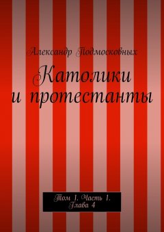 Александр Подмосковных - Католики и протестанты. Том 1. Часть 1. Глава 4