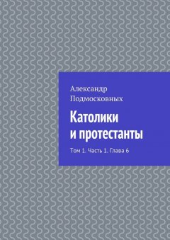 Александр Подмосковных - Католики и протестанты. Том 1. Часть 1. Глава 6