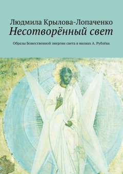 Людмила Крылова-Лопаченко - Несотворённый свет. Образы Божественной энергии света в иконах А. Рублёва