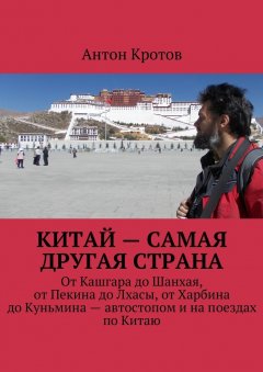 Антон Кротов - Китай – самая другая страна. От Кашгара до Шанхая, от Пекина до Лхасы, от Харбина до Куньмина – автостопом и на поездах по Китаю