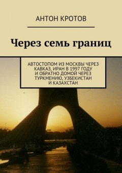 Антон Кротов - Через семь границ. Автостопом из Москвы через Кавказ, Иран в 1997 году и обратно домой через Туркмению, Узбекистан и Казахстан