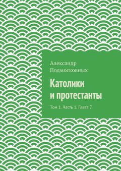 Александр Подмосковных - Католики и протестанты. Том 1. Часть 1. Глава 7