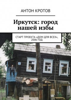 Антон Кротов - Иркутск: город нашей избы. Старт проекта «Дом для всех», 2006 год