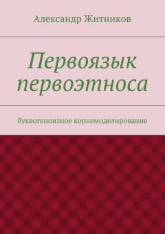 Александр Житников - Первоязык первоэтноса. буквогеноизное корнемоделирование
