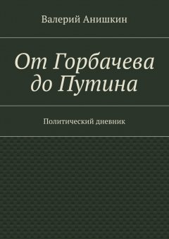 Валерий Анишкин - От Горбачева до Путина. Политический дневник