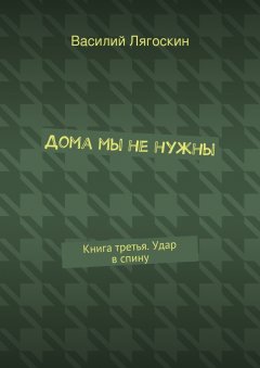 Василий Лягоскин - Дома мы не нужны. Книга третья. Удар в спину