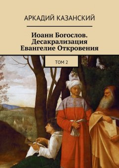 Аркадий Казанский - Иоанн Богослов. Десакрализация. Евангелие Откровения. Том 2