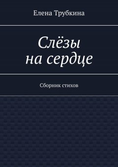 Елена Трубкина - Слёзы на сердце. Сборник стихов