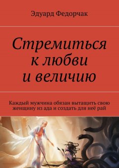 Эдуард Федорчак - Стремиться к любви и величию. Каждый мужчина обязан вытащить свою женщину из ада и создать для неё рай