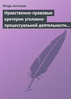 Игорь Антонов - Нравственно-правовые критерии уголовно-процессуальной деятельности следователей