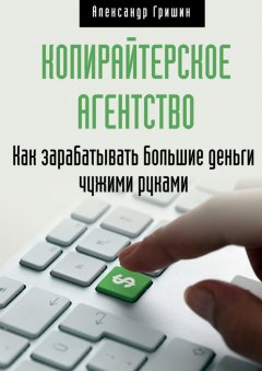Александр Гришин - Копирайтерское агентство. Как зарабатывать большие деньги чужими руками