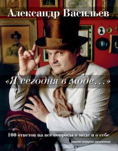 Александр Васильев - «Я сегодня в моде…» 100 ответов на вопросы о моде и о себе