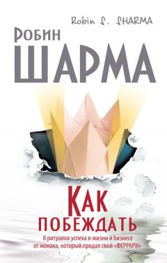Робин Шарма - Как побеждать. 8 ритуалов успеха в жизни и бизнесе от монаха, который продал свой «феррари»