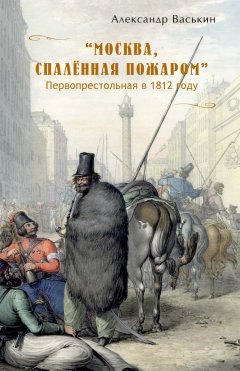 Александр Васькин - «Москва, спаленная пожаром». Первопрестольная в 1812 году