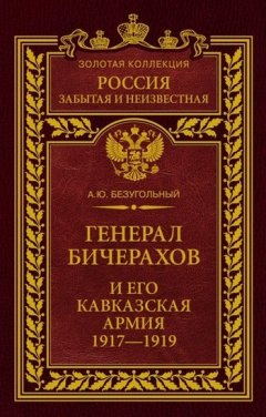 Алексей Безугольный - Генерал Бичерахов и его Кавказская армия. Неизвестные страницы истории Гражданской войны и интервенции на Кавказе. 1917–1919