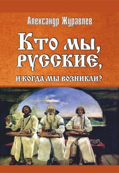 Александр Журавлев - Кто мы, русские, и когда мы возникли?