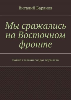 Виталий Баранов - Мы сражались на Восточном фронте. Война глазами солдат вермахта