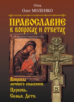 Отец Олег Моленко - Православие в вопросах и ответах. Вопросы личного спасения. Церковь. Семья. Дети