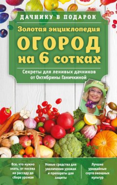 Октябрина Ганичкина - Золотая энциклопедия. Огород на 6 сотках. Секреты для ленивых дачников от Октябрины Ганичкиной