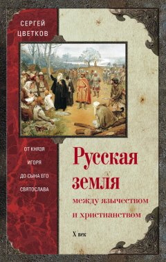 Сергей Цветков - Русская земля. Между язычеством и христианством. От князя Игоря до сына его Святослава