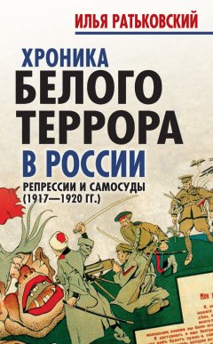 Илья Ратьковский - Хроника белого террора в России. Репрессии и самосуды (1917–1920 гг.)