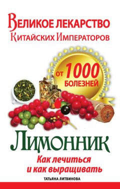 Татьяна Литвинова - Великое лекарство китайских императоров от 1000 болезней. Лимонник: как лечиться и как выращивать