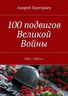 Андрей Григорьев - 100 подвигов Великой Войны