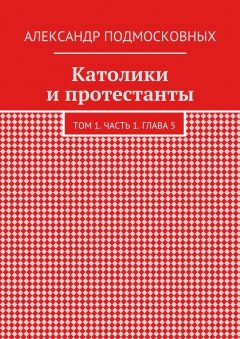 Александр Подмосковных - Католики и протестанты. Том 1. Часть 1. Глава 5