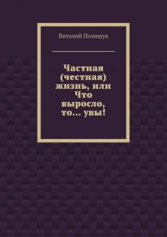 Виталий Полищук - Частная (честная) жизнь, или Что выросло, то… увы!