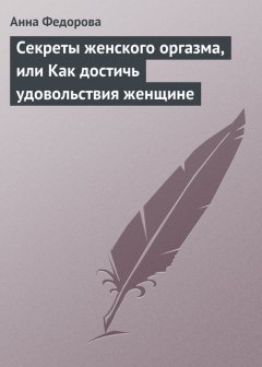 Анна Федорова - Секреты женского оргазма, или Как достичь удовольствия женщине