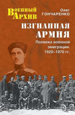 Олег Гончаренко - Изгнанная армия. Полвека военной эмиграции. 1920–1970 гг.