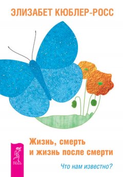 Элизабет Кюблер-Росс - Жизнь, смерть и жизнь после смерти. Что нам известно?