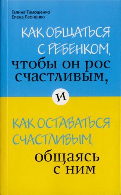 Галина Тимошенко - Как общаться с ребенком, чтобы он рос счастливым, и как оставаться счастливым, общаясь с ним
