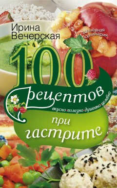 Ирина Вечерская - 100 рецептов при гастрите. Вкусно, полезно, душевно, целебно
