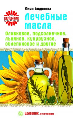Юлия Андреева - Лечебные масла. Оливковое, подсолнечное, льняное, кукурузное, облепиховое и другие