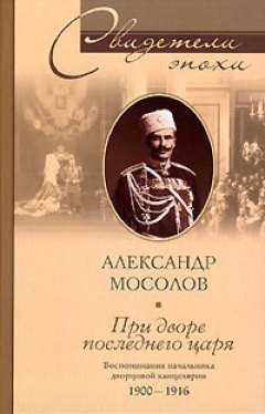 Александр Мосолов - При дворе последнего царя. Воспоминания начальника дворцовой канцелярии. 1900-1916
