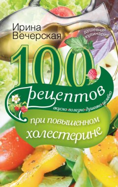 Ирина Вечерская - 100 рецептов при повышенном холестерине. Вкусно, полезно, душевно, целебно