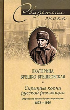 Екатерина Брешко-Брешковская - Скрытые корни русской революции. Отречение великой революционерки. 1873-1920