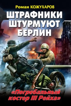 Роман Кожухаров - Штрафники штурмуют Берлин. «Погребальный костер III Рейха»