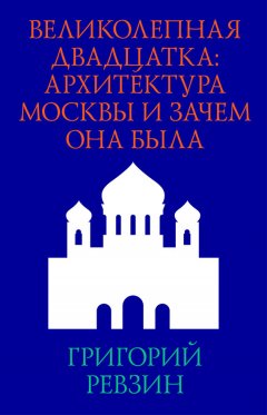 Григорий Ревзин - Великолепная двадцатка: архитектура Москвы и зачем она была