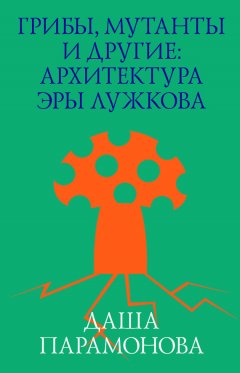 Даша Парамонова - Грибы, мутанты и другие: архитектура эры Лужкова