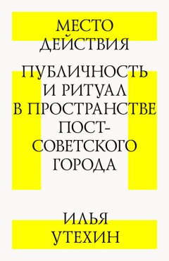 Илья Утехин - Место действия. Публичность и ритуал в пространстве постсоветского города