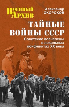 Александр Окороков - Тайные войны СССР. Советские военспецы в локальных конфликтах XX века